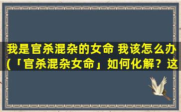 我是官杀混杂的女命 我该怎么办(「官杀混杂女命」如何化解？这三招帮你稳住运势)